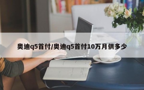 奥迪q5首付/奥迪q5首付10万月供多少
