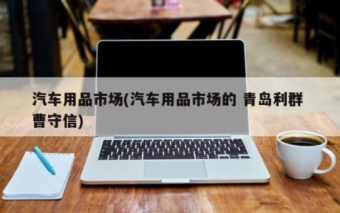 汽车用品市场(汽车用品市场的 青岛利群 曹守信)